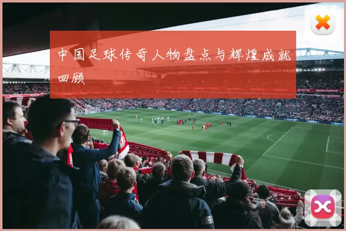 中国足球传奇人物盘点与辉煌成就回顾
