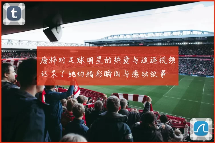 唐梓对足球明星的热爱与追逐视频记录了她的精彩瞬间与感动故事