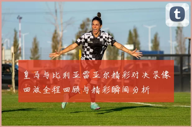 皇马与比利亚雷亚尔精彩对决录像回放全程回顾与精彩瞬间分析