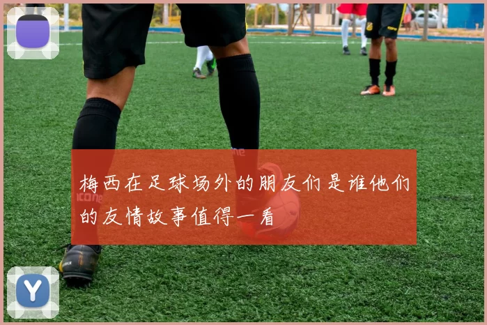 梅西在足球场外的朋友们是谁他们的友情故事值得一看