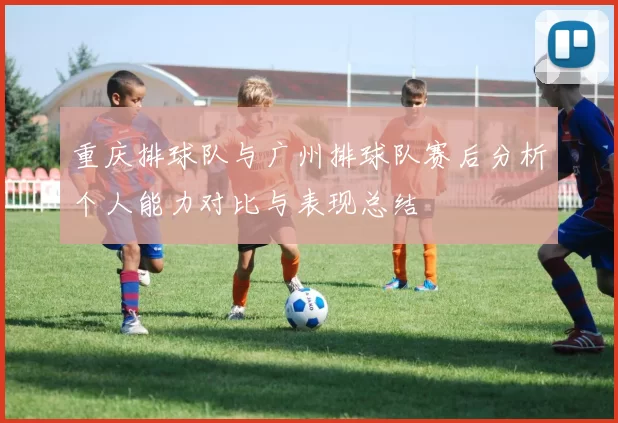 重庆排球队与广州排球队赛后分析个人能力对比与表现总结