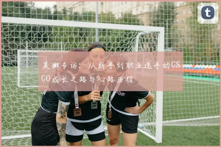 吴娜专访：从新手到职业选手的CSGO成长之路与心路历程