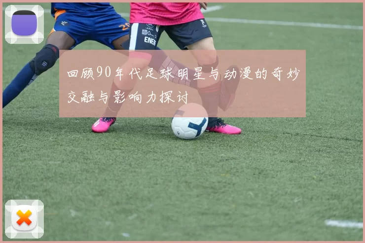 回顾90年代足球明星与动漫的奇妙交融与影响力探讨