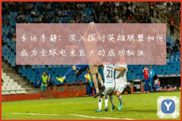 专访李静：深入探讨英雄联盟如何成为全球电竞巨头的成功秘诀