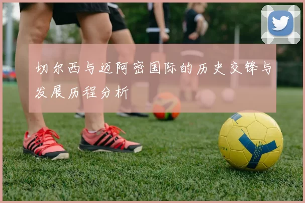 切尔西与迈阿密国际的历史交锋与发展历程分析
