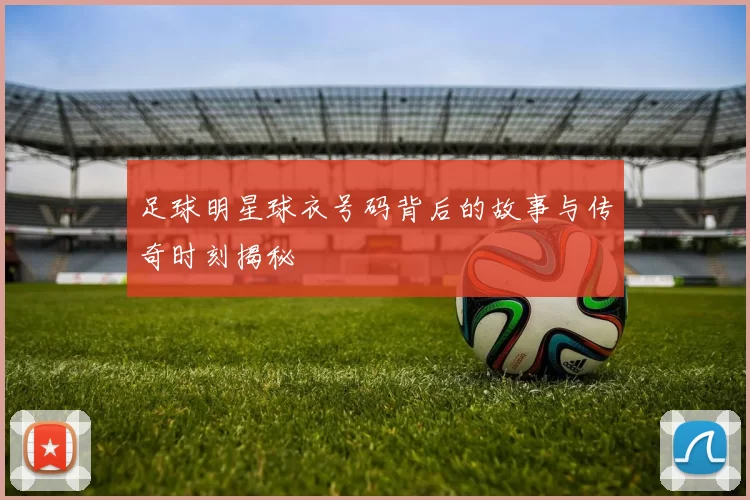 足球明星球衣号码背后的故事与传奇时刻揭秘