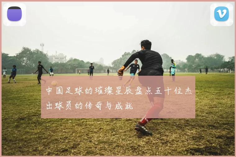 中国足球的璀璨星辰盘点五十位杰出球员的传奇与成就