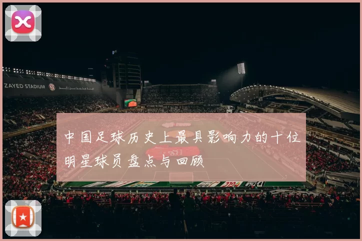 中国足球历史上最具影响力的十位明星球员盘点与回顾