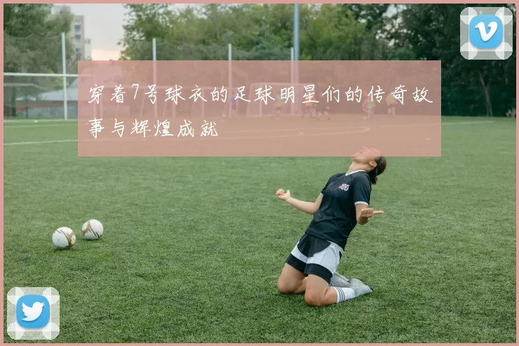 穿着7号球衣的足球明星们的传奇故事与辉煌成就