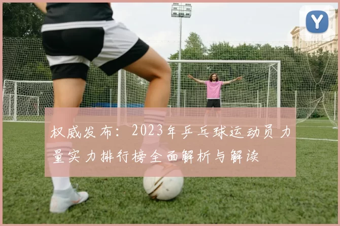 权威发布：2023年乒乓球运动员力量实力排行榜全面解析与解读
