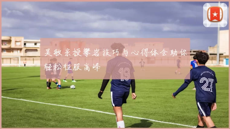 吴敏亲授攀岩技巧与心得体会助你轻松征服高峰
