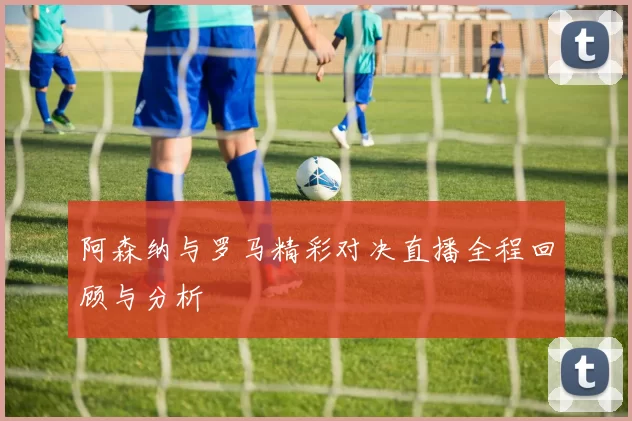 阿森纳与罗马精彩对决直播全程回顾与分析