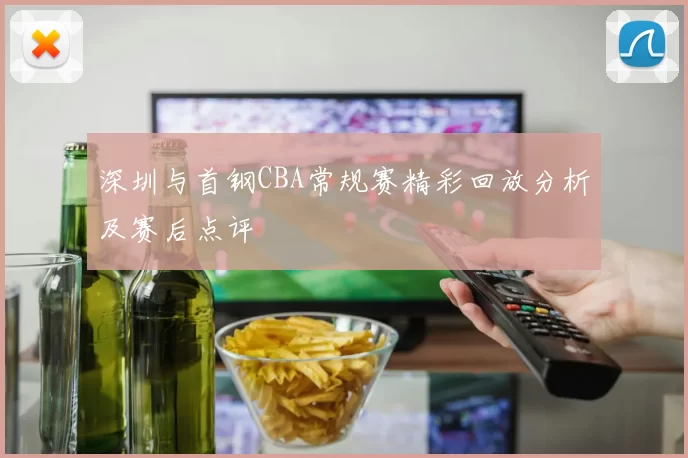 深圳与首钢CBA常规赛精彩回放分析及赛后点评