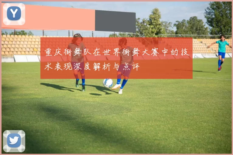 重庆街舞队在世界街舞大赛中的技术表现深度解析与点评