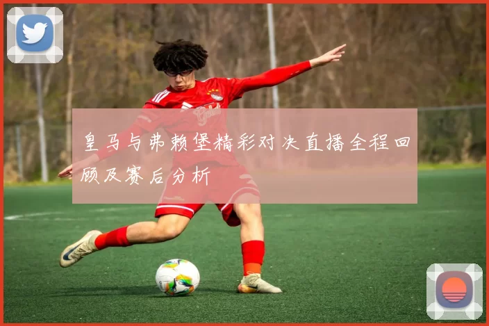 皇马与弗赖堡精彩对决直播全程回顾及赛后分析
