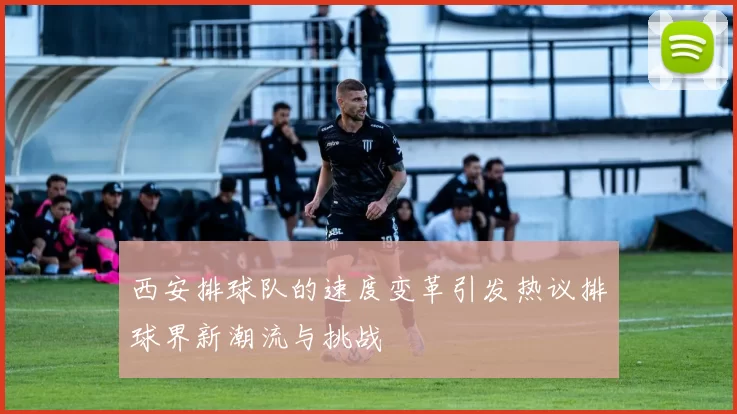 西安排球队的速度变革引发热议排球界新潮流与挑战