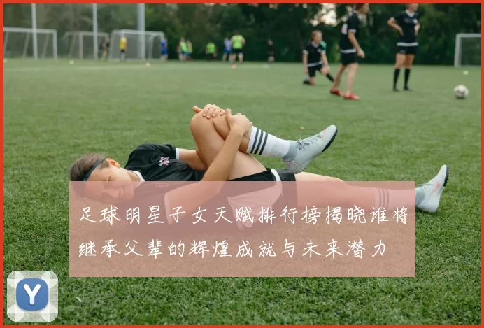 足球明星子女天赋排行榜揭晓谁将继承父辈的辉煌成就与未来潜力