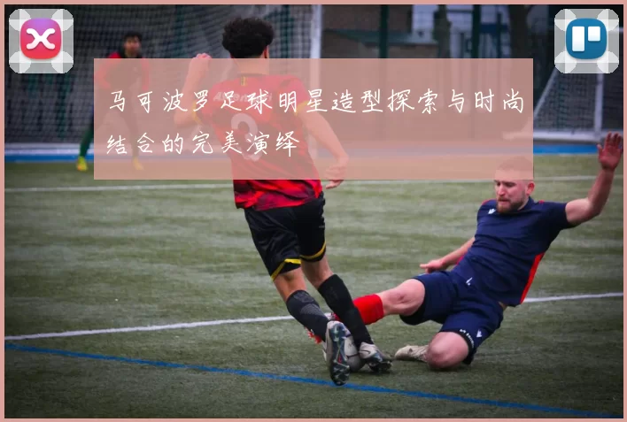 马可波罗足球明星造型探索与时尚结合的完美演绎