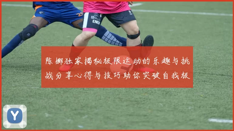 陈娜独家揭秘极限运动的乐趣与挑战分享心得与技巧助你突破自我极限