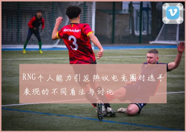 RNG个人能力引发热议电竞圈对选手表现的不同看法与讨论