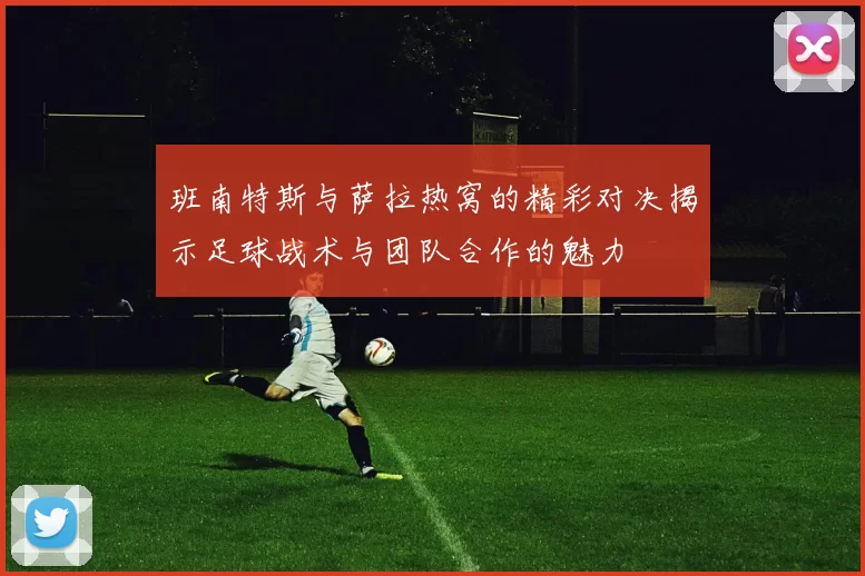 班南特斯与萨拉热窝的精彩对决揭示足球战术与团队合作的魅力