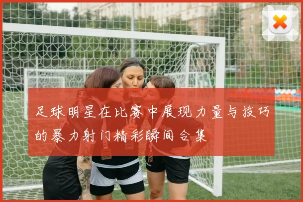 足球明星在比赛中展现力量与技巧的暴力射门精彩瞬间合集