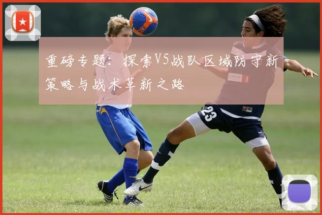 重磅专题：探索V5战队区域防守新策略与战术革新之路