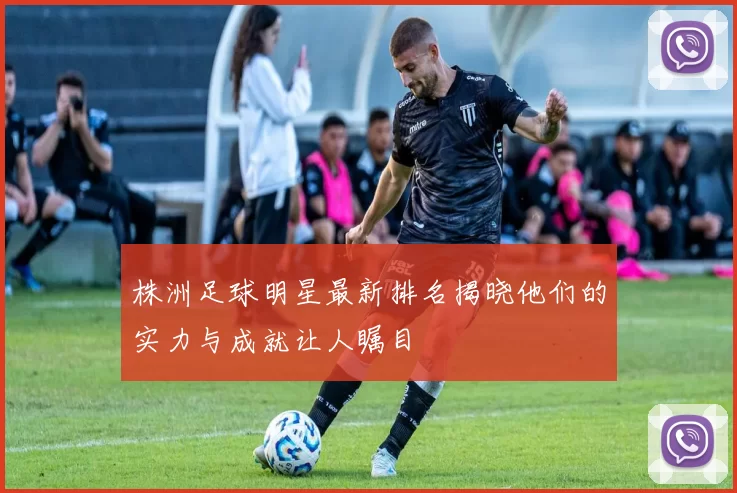 株洲足球明星最新排名揭晓他们的实力与成就让人瞩目