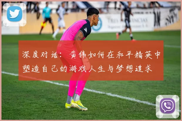 深度对话：黄伟如何在和平精英中塑造自己的游戏人生与梦想追求