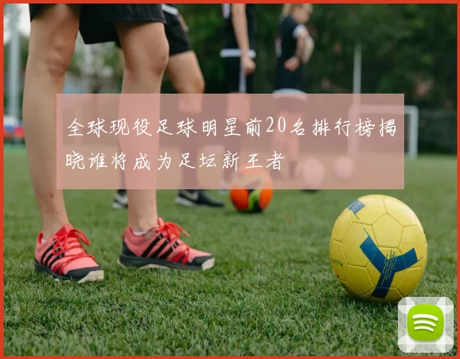 全球现役足球明星前20名排行榜揭晓谁将成为足坛新王者