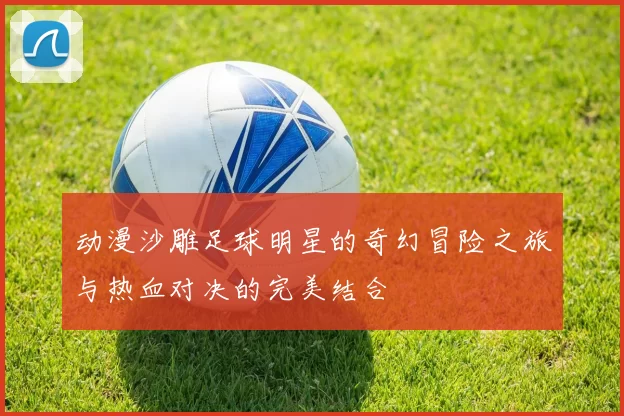 动漫沙雕足球明星的奇幻冒险之旅与热血对决的完美结合
