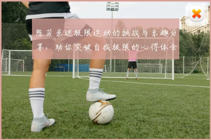 陈芳亲述极限运动的挑战与乐趣分享，助你突破自我极限的心得体会