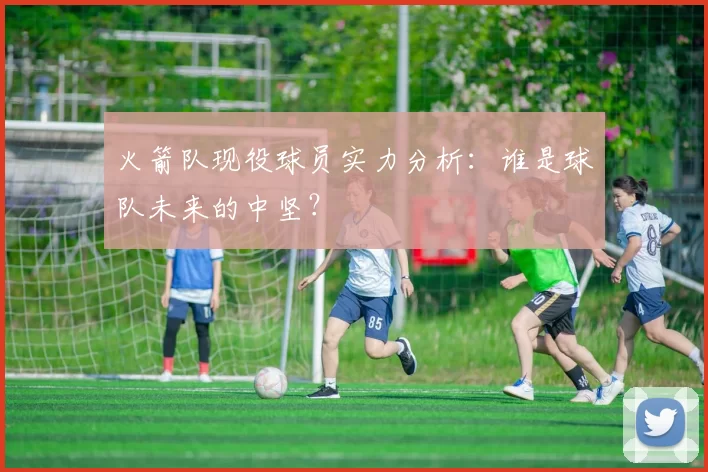 火箭队现役球员实力分析：谁是球队未来的中坚？