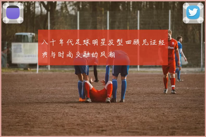 八十年代足球明星发型回顾见证经典与时尚交融的风潮