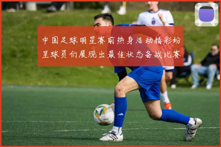 中国足球明星赛前热身活动精彩纷呈球员们展现出最佳状态备战比赛