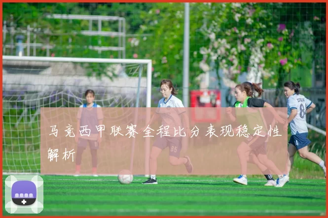 马竞西甲联赛全程比分表现稳定性解析