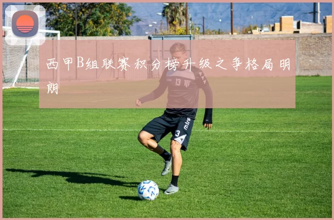 西甲B组联赛积分榜升级之争格局明朗