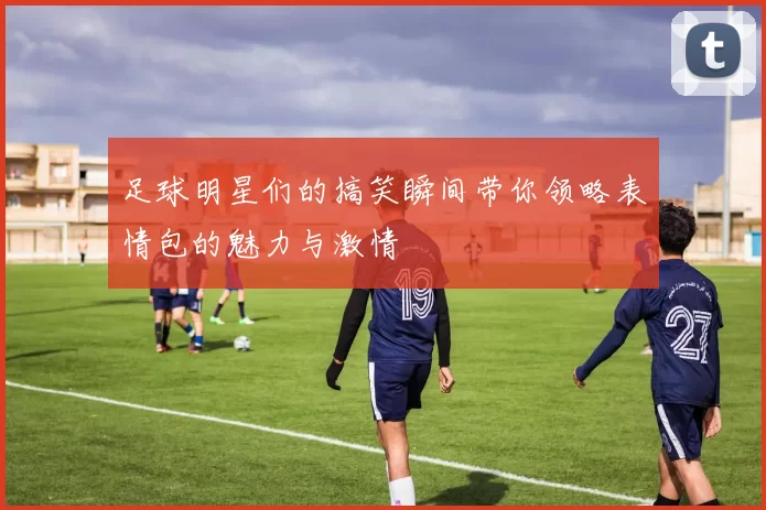 足球明星们的搞笑瞬间带你领略表情包的魅力与激情