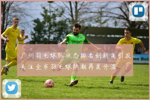 广州羽毛球队状态排名创新高引发关注全市羽毛球热潮再度升温