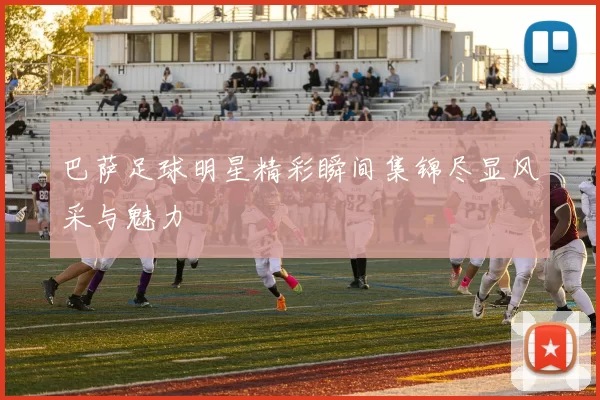 巴萨足球明星精彩瞬间集锦尽显风采与魅力