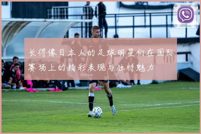 长得像日本人的足球明星们在国际赛场上的精彩表现与独特魅力