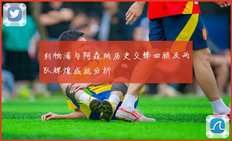 利物浦与阿森纳历史交锋回顾及两队辉煌成就分析