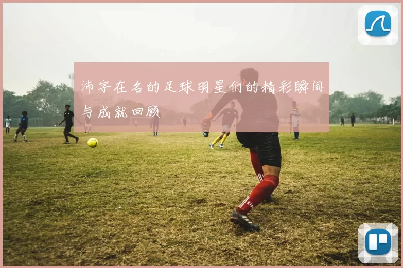 沛字在名的足球明星们的精彩瞬间与成就回顾