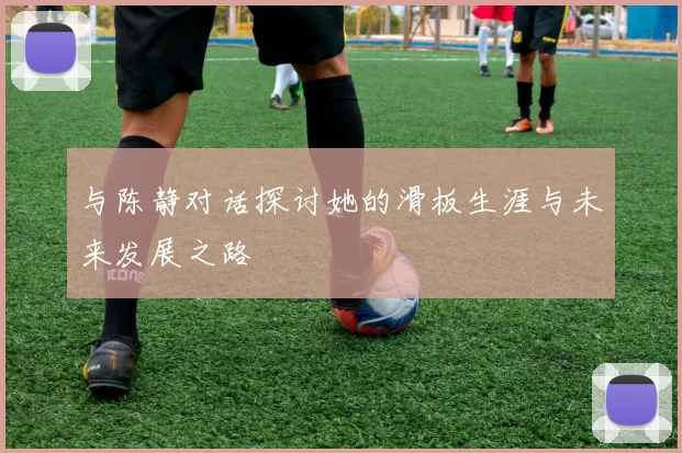 与陈静对话探讨她的滑板生涯与未来发展之路