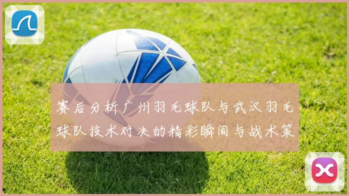 赛后分析广州羽毛球队与武汉羽毛球队技术对决的精彩瞬间与战术策略