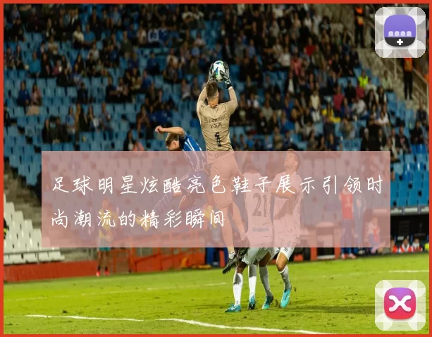足球明星炫酷亮色鞋子展示引领时尚潮流的精彩瞬间