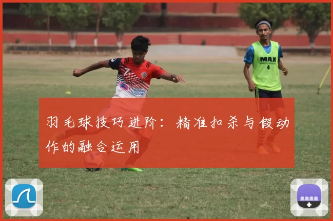 羽毛球技巧进阶：精准扣杀与假动作的融合运用