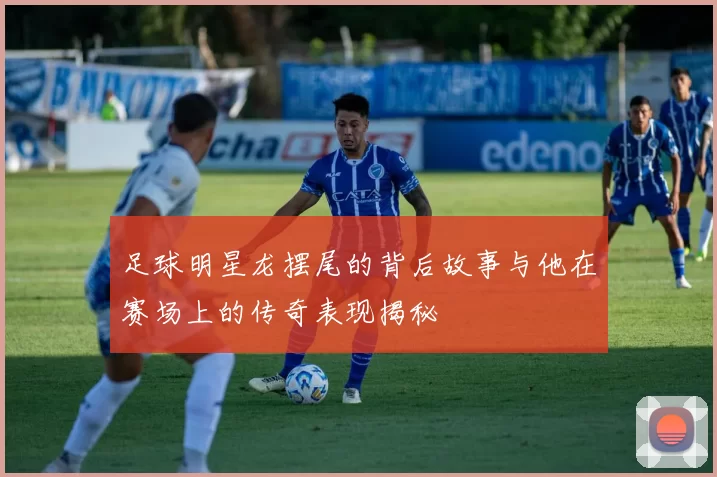 足球明星龙摆尾的背后故事与他在赛场上的传奇表现揭秘
