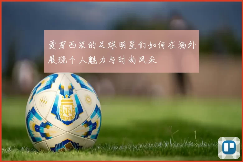 爱穿西装的足球明星们如何在场外展现个人魅力与时尚风采