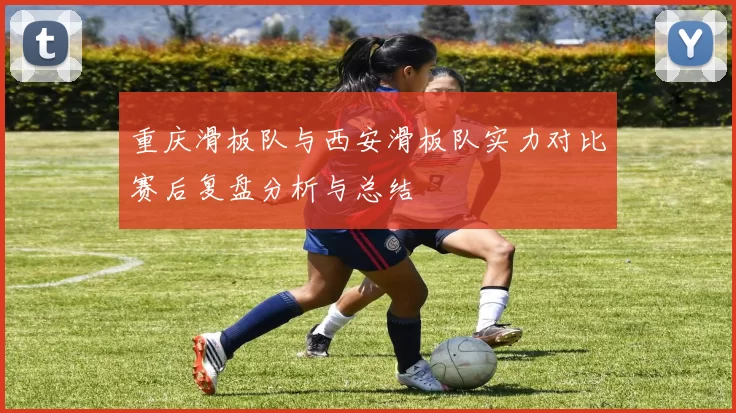 重庆滑板队与西安滑板队实力对比赛后复盘分析与总结